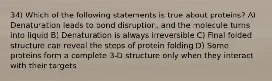 34) Which of the following statements is true about proteins? A) Denaturation leads to bond disruption, and the molecule turns into liquid B) Denaturation is always irreversible C) Final folded structure can reveal the steps of protein folding D) Some proteins form a complete 3-D structure only when they interact with their targets