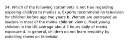 34. Which of the following statements is not true regarding exposing children to media? a. Experts recommend no television for children before age two years b. Women are portrayed as leaders in most of the media children view c. Most young children in the US average about 3 hours daily of media exposure d. In general, children do not learn empathy by watching shows on television