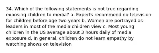 34. Which of the following statements is not true regarding exposing children to media? a. Experts recommend no television for children before age two years b. Women are portrayed as leaders in most of the media children view c. Most young children in the US average about 3 hours daily of media exposure d. In general, children do not learn empathy by watching shows on television