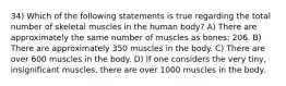 34) Which of the following statements is true regarding the total number of skeletal muscles in the human body? A) There are approximately the same number of muscles as bones: 206. B) There are approximately 350 muscles in the body. C) There are over 600 muscles in the body. D) If one considers the very tiny, insignificant muscles, there are over 1000 muscles in the body.