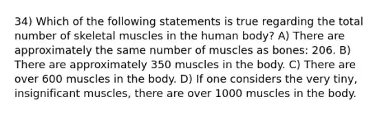 34) Which of the following statements is true regarding the total number of skeletal muscles in the human body? A) There are approximately the same number of muscles as bones: 206. B) There are approximately 350 muscles in the body. C) There are over 600 muscles in the body. D) If one considers the very tiny, insignificant muscles, there are over 1000 muscles in the body.