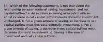 34. Which of the following statements is not true about the relationship between national saving, investment, and net capital outflow? a. An increase in saving associated with an equal increase in net capital outflow leaves domestic investment unchanged. b. For a given amount of saving, an increase in net capital outflow must decrease domestic investment. c. For a given amount of saving, a decrease in net capital outflow must decrease domestic investment. d. Saving is the sum of investment and net capital outflow.