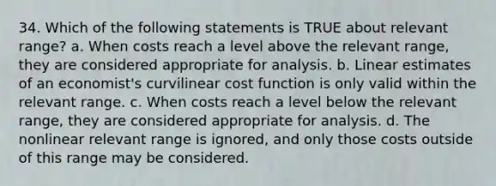 34. Which of the following statements is TRUE about relevant range? a. When costs reach a level above the relevant range, they are considered appropriate for analysis. b. Linear estimates of an economist's curvilinear cost function is only valid within the relevant range. c. When costs reach a level below the relevant range, they are considered appropriate for analysis. d. The nonlinear relevant range is ignored, and only those costs outside of this range may be considered.