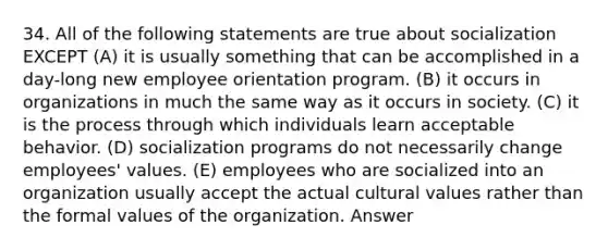 34. All of the following statements are true about socialization EXCEPT (A) it is usually something that can be accomplished in a day-long new employee orientation program. (B) it occurs in organizations in much the same way as it occurs in society. (C) it is the process through which individuals learn acceptable behavior. (D) socialization programs do not necessarily change employees' values. (E) employees who are socialized into an organization usually accept the actual cultural values rather than the formal values of the organization. Answer