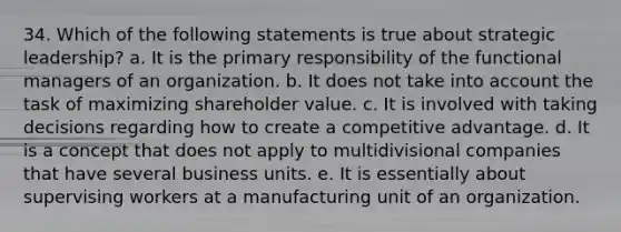 34. Which of the following statements is true about strategic leadership? a. It is the primary responsibility of the functional managers of an organization. b. It does not take into account the task of maximizing shareholder value. c. It is involved with taking decisions regarding how to create a competitive advantage. d. It is a concept that does not apply to multidivisional companies that have several business units. e. It is essentially about supervising workers at a manufacturing unit of an organization.