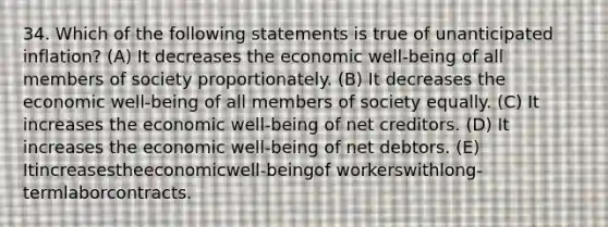 34. Which of the following statements is true of unanticipated inflation? (A) It decreases the economic well-being of all members of society proportionately. (B) It decreases the economic well-being of all members of society equally. (C) It increases the economic well-being of net creditors. (D) It increases the economic well-being of net debtors. (E) Itincreasestheeconomicwell-beingof workerswithlong-termlaborcontracts.