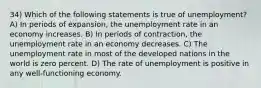 34) Which of the following statements is true of unemployment? A) In periods of expansion, the unemployment rate in an economy increases. B) In periods of contraction, the unemployment rate in an economy decreases. C) The unemployment rate in most of the developed nations in the world is zero percent. D) The rate of unemployment is positive in any well-functioning economy.