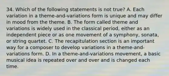 34. Which of the following statements is not true? A. Each variation in a theme-and-variations form is unique and may differ in mood from the theme. B. The form called theme and variations is widely used in the classical period, either as an independent piece or as one movement of a symphony, sonata, or string quartet. C. The recapitulation section is an important way for a composer to develop variations in a theme-and-variations form. D. In a theme-and-variations movement, a basic musical idea is repeated over and over and is changed each time.