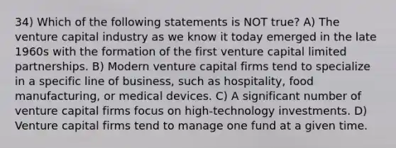 34) Which of the following statements is NOT true? A) The venture capital industry as we know it today emerged in the late 1960s with the formation of the first venture capital limited partnerships. B) Modern venture capital firms tend to specialize in a specific line of business, such as hospitality, food manufacturing, or medical devices. C) A significant number of venture capital firms focus on high-technology investments. D) Venture capital firms tend to manage one fund at a given time.