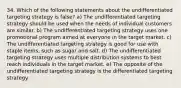 34. Which of the following statements about the undifferentiated targeting strategy is false? a) The undifferentiated targeting strategy should be used when the needs of individual customers are similar. b) The undifferentiated targeting strategy uses one promotional program aimed at everyone in the target market. c) The undifferentiated targeting strategy is good for use with staple items, such as sugar and salt. d) The undifferentiated targeting strategy uses multiple distribution systems to best reach individuals in the target market. e) The opposite of the undifferentiated targeting strategy is the differentiated targeting strategy.