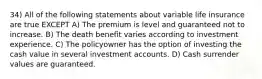 34) All of the following statements about variable life insurance are true EXCEPT A) The premium is level and guaranteed not to increase. B) The death benefit varies according to investment experience. C) The policyowner has the option of investing the cash value in several investment accounts. D) Cash surrender values are guaranteed.