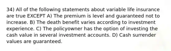 34) All of the following statements about variable life insurance are true EXCEPT A) The premium is level and guaranteed not to increase. B) The death benefit varies according to investment experience. C) The policyowner has the option of investing the cash value in several investment accounts. D) Cash surrender values are guaranteed.