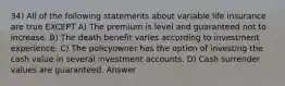 34) All of the following statements about variable life insurance are true EXCEPT A) The premium is level and guaranteed not to increase. B) The death benefit varies according to investment experience. C) The policyowner has the option of investing the cash value in several investment accounts. D) Cash surrender values are guaranteed. Answer