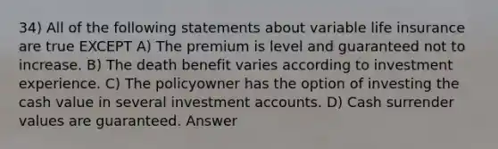 34) All of the following statements about variable life insurance are true EXCEPT A) The premium is level and guaranteed not to increase. B) The death benefit varies according to investment experience. C) The policyowner has the option of investing the cash value in several investmen<a href='https://www.questionai.com/knowledge/k7x83BRk9p-t-accounts' class='anchor-knowledge'>t accounts</a>. D) Cash surrender values are guaranteed. Answer