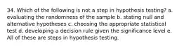 34. Which of the following is not a step in hypothesis testing? a. evaluating the randomness of the sample b. stating null and alternative hypotheses c. choosing the appropriate statistical test d. developing a decision rule given the significance level e. All of these are steps in hypothesis testing.