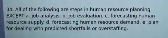 34. All of the following are steps in human resource planning EXCEPT a. job analysis. b. job evaluation. c. forecasting human resource supply. d. forecasting human resource demand. e. plan for dealing with predicted shortfalls or overstaffing.