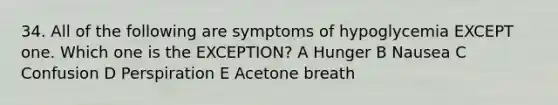 34. All of the following are symptoms of hypoglycemia EXCEPT one. Which one is the EXCEPTION? A Hunger B Nausea C Confusion D Perspiration E Acetone breath