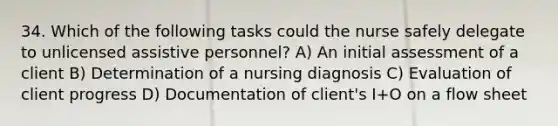 34. Which of the following tasks could the nurse safely delegate to unlicensed assistive personnel? A) An initial assessment of a client B) Determination of a nursing diagnosis C) Evaluation of client progress D) Documentation of client's I+O on a flow sheet