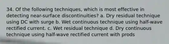 34. Of the following techniques, which is most effective in detecting near-surface discontinuities? a. Dry residual technique using DC with surge b. Wet continuous technique using half-wave rectified current. c. Wet residual technique d. Dry continuous technique using half-wave rectified current with prods