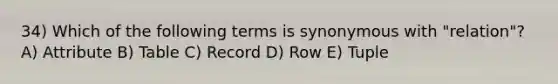 34) Which of the following terms is synonymous with "relation"? A) Attribute B) Table C) Record D) Row E) Tuple