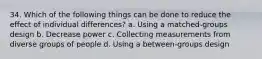 34. Which of the following things can be done to reduce the effect of individual differences? a. Using a matched-groups design b. Decrease power c. Collecting measurements from diverse groups of people d. Using a between-groups design