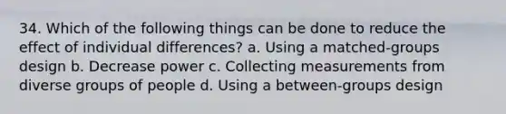 34. Which of the following things can be done to reduce the effect of individual differences? a. Using a matched-groups design b. Decrease power c. Collecting measurements from diverse groups of people d. Using a between-groups design