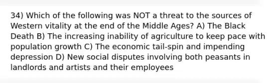 34) Which of the following was NOT a threat to the sources of Western vitality at the end of the Middle Ages? A) The Black Death B) The increasing inability of agriculture to keep pace with population growth C) The economic tail-spin and impending depression D) New social disputes involving both peasants in landlords and artists and their employees