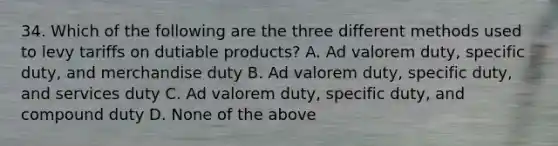 34. Which of the following are the three different methods used to levy tariffs on dutiable products? A. Ad valorem duty, specific duty, and merchandise duty B. Ad valorem duty, specific duty, and services duty C. Ad valorem duty, specific duty, and compound duty D. None of the above