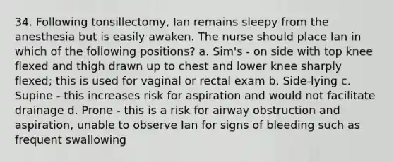 34. Following tonsillectomy, Ian remains sleepy from the anesthesia but is easily awaken. The nurse should place Ian in which of the following positions? a. Sim's - on side with top knee flexed and thigh drawn up to chest and lower knee sharply flexed; this is used for vaginal or rectal exam b. Side-lying c. Supine - this increases risk for aspiration and would not facilitate drainage d. Prone - this is a risk for airway obstruction and aspiration, unable to observe Ian for signs of bleeding such as frequent swallowing