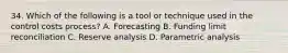 34. Which of the following is a tool or technique used in the control costs process? A. Forecasting B. Funding limit reconciliation C. Reserve analysis D. Parametric analysis