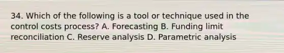 34. Which of the following is a tool or technique used in the control costs process? A. Forecasting B. Funding limit reconciliation C. Reserve analysis D. Parametric analysis