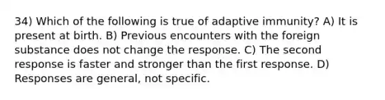 34) Which of the following is true of adaptive immunity? A) It is present at birth. B) Previous encounters with the foreign substance does not change the response. C) The second response is faster and stronger than the first response. D) Responses are general, not specific.