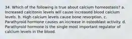 34. Which of the following is true about calcium homeostasis? a. Increased calcitonin levels will cause increased blood calcium levels. b. High calcium levels cause bone resorption. c. Parathyroid hormone causes an increase in osteoblast activity. d. Parathyroid hormone is the single most important regulator of calcium levels in the blood.