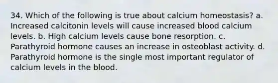 34. Which of the following is true about calcium homeostasis? a. Increased calcitonin levels will cause increased blood calcium levels. b. High calcium levels cause bone resorption. c. Parathyroid hormone causes an increase in osteoblast activity. d. Parathyroid hormone is the single most important regulator of calcium levels in the blood.