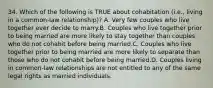 34. Which of the following is TRUE about cohabitation (i.e., living in a common-law relationship)? A. Very few couples who live together ever decide to marry.B. Couples who live together prior to being married are more likely to stay together than couples who do not cohabit before being married.C. Couples who live together prior to being married are more likely to separate than those who do not cohabit before being married.D. Couples living in common-law relationships are not entitled to any of the same legal rights as married individuals.