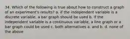 34. Which of the following is true about how to construct a graph of an experiment's results? a. if the independent variable is a discrete variable, a bar graph should be used b. if the independent variable is a continuous variable, a line graph or a bar graph could be used c. both alternatives a. and b. d. none of the above