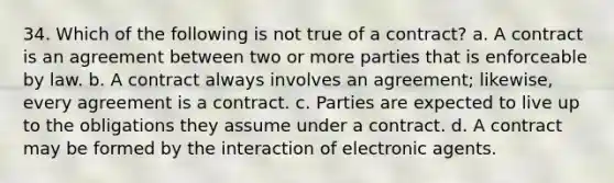 34. Which of the following is not true of a contract? a. A contract is an agreement between two or more parties that is enforceable by law. b. A contract always involves an agreement; likewise, every agreement is a contract. c. Parties are expected to live up to the obligations they assume under a contract. d. A contract may be formed by the interaction of electronic agents.