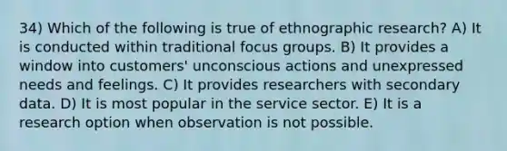 34) Which of the following is true of ethnographic research? A) It is conducted within traditional focus groups. B) It provides a window into customers' unconscious actions and unexpressed needs and feelings. C) It provides researchers with secondary data. D) It is most popular in the service sector. E) It is a research option when observation is not possible.