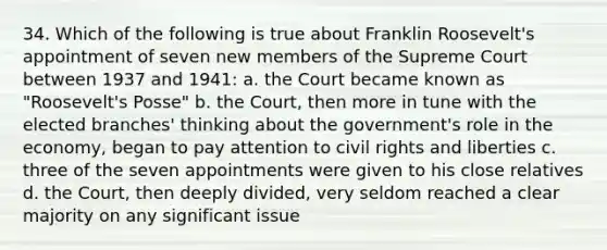 34. Which of the following is true about Franklin Roosevelt's appointment of seven new members of the Supreme Court between 1937 and 1941: a. the Court became known as "Roosevelt's Posse" b. the Court, then more in tune with the elected branches' thinking about the government's role in the economy, began to pay attention to civil rights and liberties c. three of the seven appointments were given to his close relatives d. the Court, then deeply divided, very seldom reached a clear majority on any significant issue