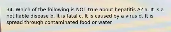 34. Which of the following is NOT true about hepatitis A? a. It is a notifiable disease b. It is fatal c. It is caused by a virus d. It is spread through contaminated food or water