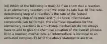 34) Which of the following is true? A) If we know that a reaction is an elementary reaction, then we know its rate law. B) The rate-determining step of a reaction is the rate of the fastest elementary step of its mechanism. C) Since intermediate compounds can be formed, the chemical equations for the elementary reactions in a multistep mechanism do not always have to add to give the chemical equation of the overall process. D) In a reaction mechanism, an intermediate is identical to an activated complex. E) All of the above statements are true.