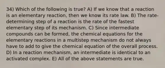 34) Which of the following is true? A) If we know that a reaction is an elementary reaction, then we know its rate law. B) The rate-determining step of a reaction is the rate of the fastest elementary step of its mechanism. C) Since intermediate compounds can be formed, the chemical equations for the elementary reactions in a multistep mechanism do not always have to add to give the chemical equation of the overall process. D) In a reaction mechanism, an intermediate is identical to an activated complex. E) All of the above statements are true.