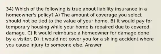 34) Which of the following is true about liability insurance in a homeowner's policy? A) The amount of coverage you select should not be tied to the value of your home. B) It would pay for temporary housing while your home is repaired due to covered damage. C) It would reimburse a homeowner for damage done by a visitor. D) It would not cover you for a skiing accident where you cause injury to someone else. Answer