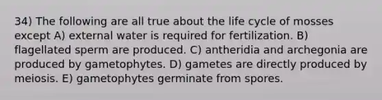 34) The following are all true about the life cycle of mosses except A) external water is required for fertilization. B) flagellated sperm are produced. C) antheridia and archegonia are produced by gametophytes. D) gametes are directly produced by meiosis. E) gametophytes germinate from spores.