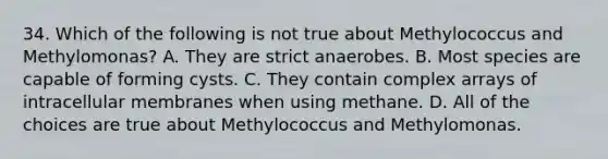 34. Which of the following is not true about Methylococcus and Methylomonas? A. They are strict anaerobes. B. Most species are capable of forming cysts. C. They contain complex arrays of intracellular membranes when using methane. D. All of the choices are true about Methylococcus and Methylomonas.