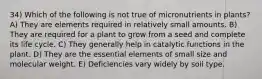 34) Which of the following is not true of micronutrients in plants? A) They are elements required in relatively small amounts. B) They are required for a plant to grow from a seed and complete its life cycle. C) They generally help in catalytic functions in the plant. D) They are the essential elements of small size and molecular weight. E) Deficiencies vary widely by soil type.