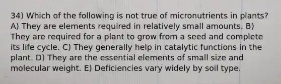 34) Which of the following is not true of micronutrients in plants? A) They are elements required in relatively small amounts. B) They are required for a plant to grow from a seed and complete its life cycle. C) They generally help in catalytic functions in the plant. D) They are the essential elements of small size and molecular weight. E) Deficiencies vary widely by soil type.