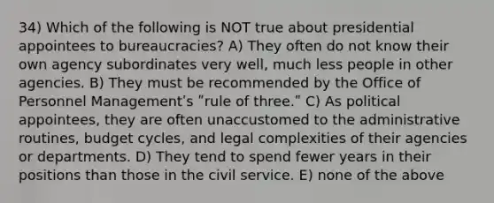 34) Which of the following is NOT true about presidential appointees to bureaucracies? A) They often do not know their own agency subordinates very well, much less people in other agencies. B) They must be recommended by the Office of Personnel Managementʹs ʺrule of three.ʺ C) As political appointees, they are often unaccustomed to the administrative routines, budget cycles, and legal complexities of their agencies or departments. D) They tend to spend fewer years in their positions than those in the civil service. E) none of the above