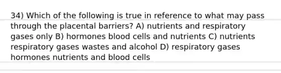 34) Which of the following is true in reference to what may pass through the placental barriers? A) nutrients and respiratory gases only B) hormones blood cells and nutrients C) nutrients respiratory gases wastes and alcohol D) respiratory gases hormones nutrients and blood cells