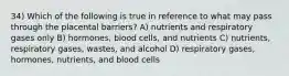 34) Which of the following is true in reference to what may pass through the placental barriers? A) nutrients and respiratory gases only B) hormones, blood cells, and nutrients C) nutrients, respiratory gases, wastes, and alcohol D) respiratory gases, hormones, nutrients, and blood cells